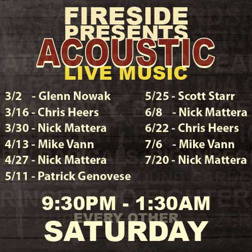 FIRESIDE PRESENTS ACOUSTIC LIVE MUSIC GLENN NOWAK NICK MATTERA ANNE DONOHUE COVERING BANDS PEARL JAM, U2, STING SATRIANI, RADIO HEAD FLEETWOOD MAC TOM PETTY, BILLY JOEL THE BEATLES, TONIC NEW RADICALS, BIG WRECK ERIC JOHNSON, SOUND GARDEN PRINCE, FOO FIGHTERS JEFF BUCKLEY, BIG BAD ZERO THIRD EYE BLIND... AND MORE FIRESIDE RESTAURANT AND TAVERN 9:30PM - 1:30AM EVERY OTHER SATURDAY OCTOBER 2, 16, 30 NO COVER $1 COORS LIGHT $2 HOEGAARDEN 4PM-9PM
